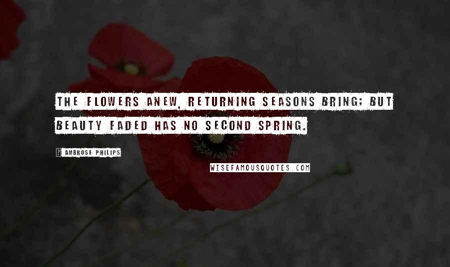 Ambrose Philips Quotes: The flowers anew, returning seasons bring; but beauty faded has no second spring.