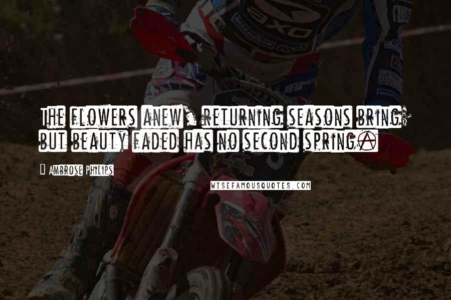 Ambrose Philips Quotes: The flowers anew, returning seasons bring; but beauty faded has no second spring.
