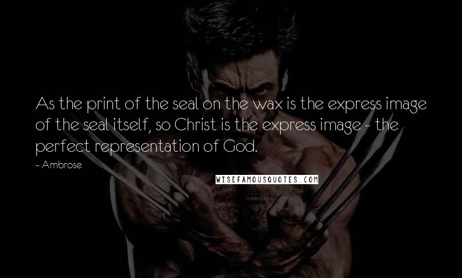 Ambrose Quotes: As the print of the seal on the wax is the express image of the seal itself, so Christ is the express image - the perfect representation of God.
