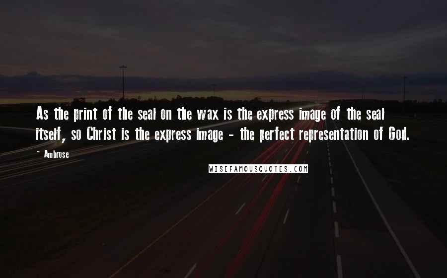 Ambrose Quotes: As the print of the seal on the wax is the express image of the seal itself, so Christ is the express image - the perfect representation of God.