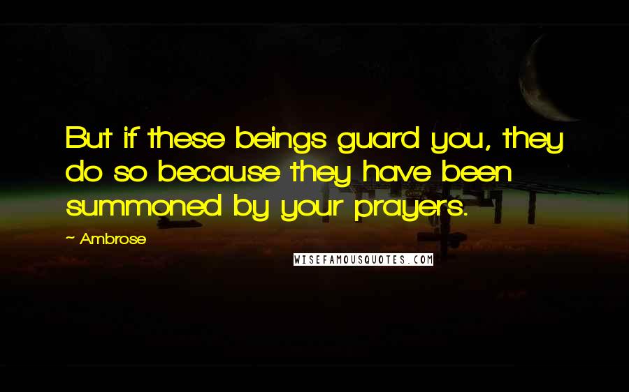 Ambrose Quotes: But if these beings guard you, they do so because they have been summoned by your prayers.