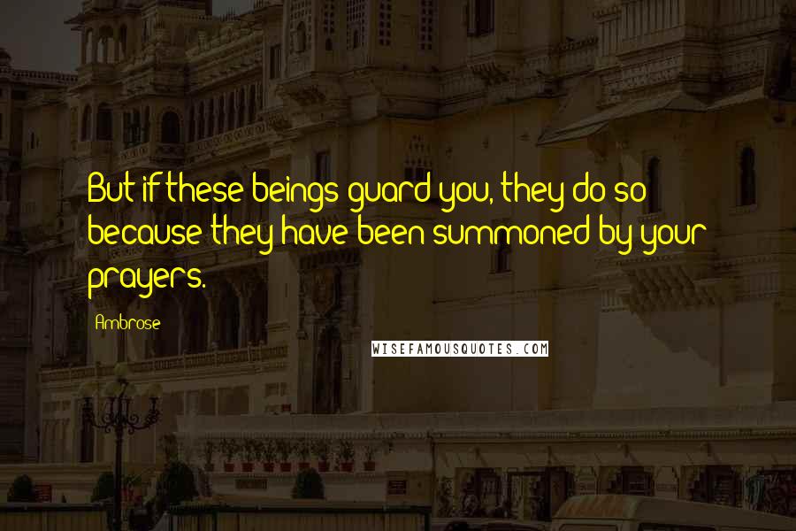 Ambrose Quotes: But if these beings guard you, they do so because they have been summoned by your prayers.