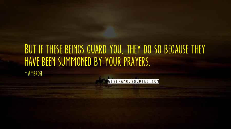 Ambrose Quotes: But if these beings guard you, they do so because they have been summoned by your prayers.