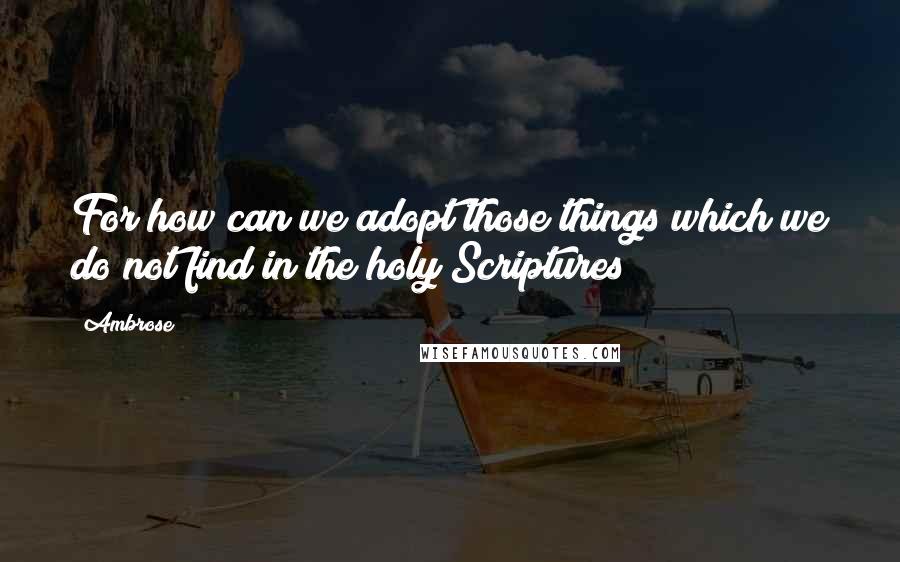 Ambrose Quotes: For how can we adopt those things which we do not find in the holy Scriptures?