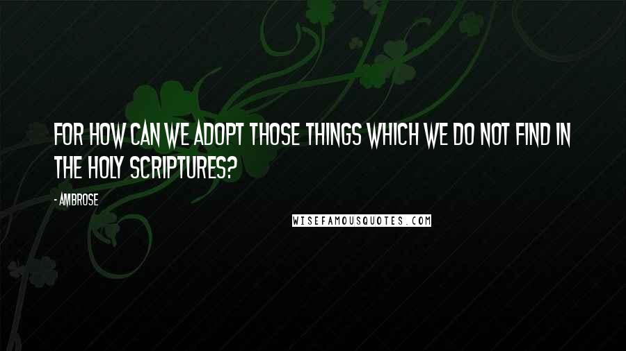 Ambrose Quotes: For how can we adopt those things which we do not find in the holy Scriptures?