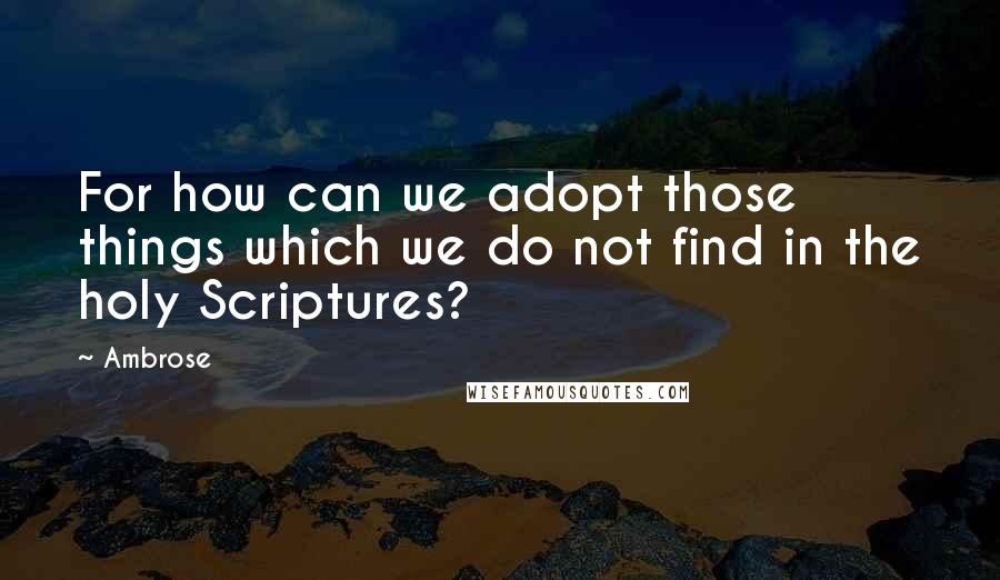 Ambrose Quotes: For how can we adopt those things which we do not find in the holy Scriptures?