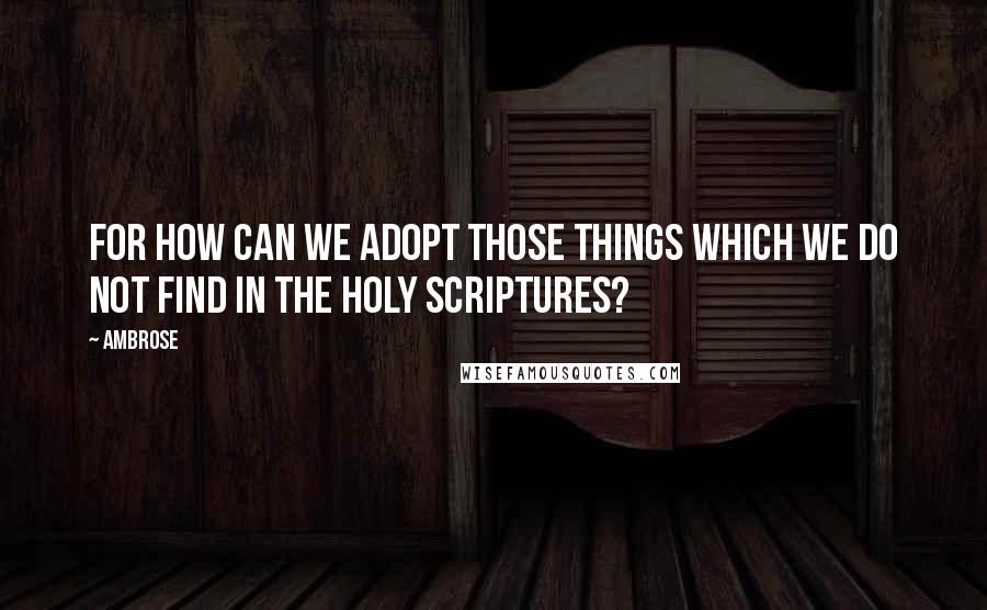 Ambrose Quotes: For how can we adopt those things which we do not find in the holy Scriptures?