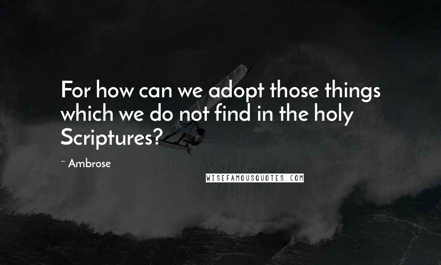 Ambrose Quotes: For how can we adopt those things which we do not find in the holy Scriptures?