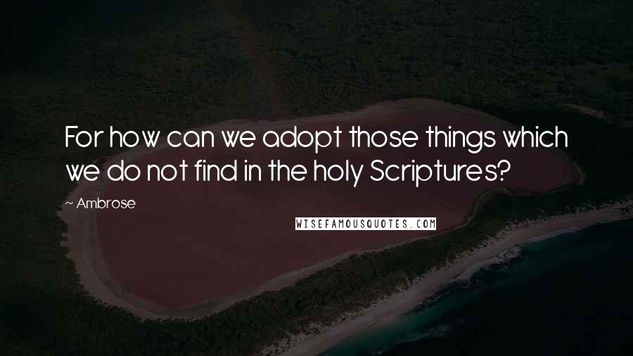 Ambrose Quotes: For how can we adopt those things which we do not find in the holy Scriptures?