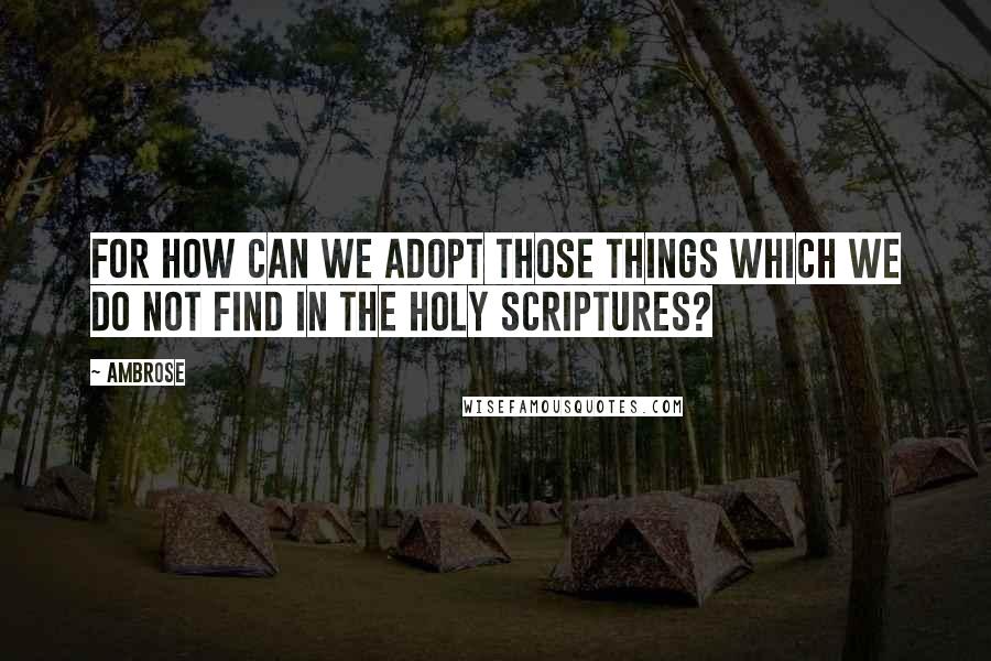 Ambrose Quotes: For how can we adopt those things which we do not find in the holy Scriptures?