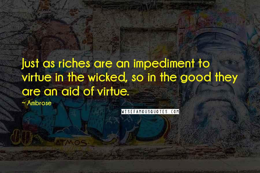 Ambrose Quotes: Just as riches are an impediment to virtue in the wicked, so in the good they are an aid of virtue.