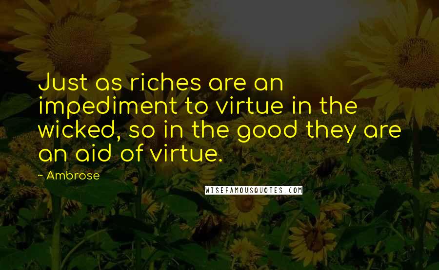 Ambrose Quotes: Just as riches are an impediment to virtue in the wicked, so in the good they are an aid of virtue.