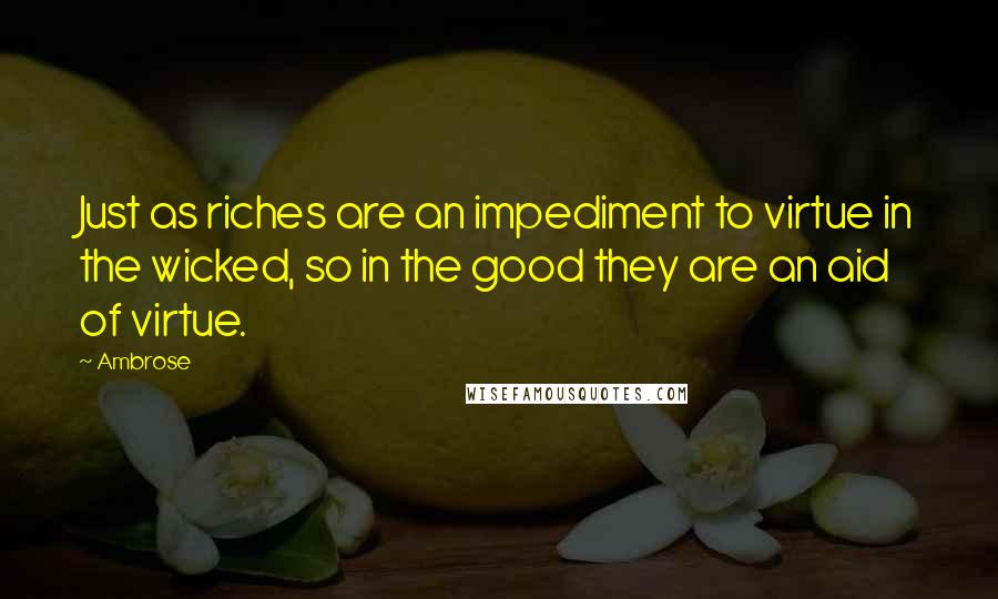 Ambrose Quotes: Just as riches are an impediment to virtue in the wicked, so in the good they are an aid of virtue.