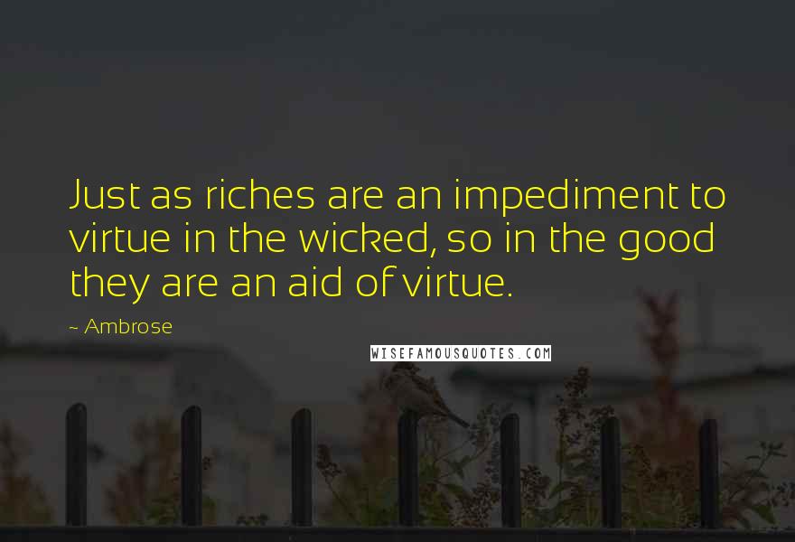 Ambrose Quotes: Just as riches are an impediment to virtue in the wicked, so in the good they are an aid of virtue.