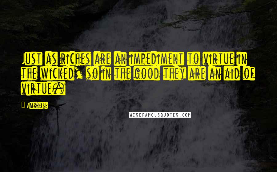 Ambrose Quotes: Just as riches are an impediment to virtue in the wicked, so in the good they are an aid of virtue.