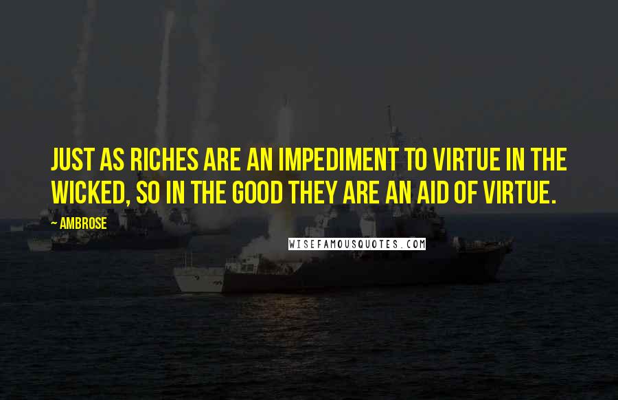 Ambrose Quotes: Just as riches are an impediment to virtue in the wicked, so in the good they are an aid of virtue.