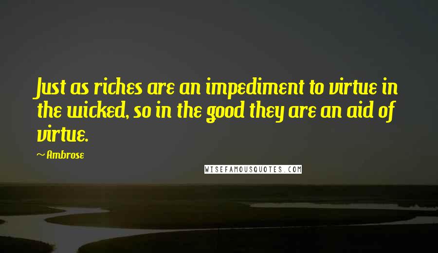 Ambrose Quotes: Just as riches are an impediment to virtue in the wicked, so in the good they are an aid of virtue.