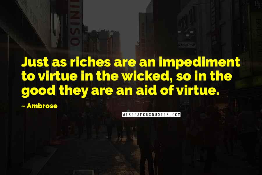 Ambrose Quotes: Just as riches are an impediment to virtue in the wicked, so in the good they are an aid of virtue.