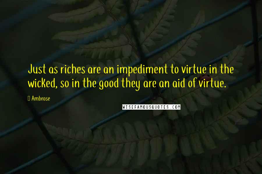 Ambrose Quotes: Just as riches are an impediment to virtue in the wicked, so in the good they are an aid of virtue.