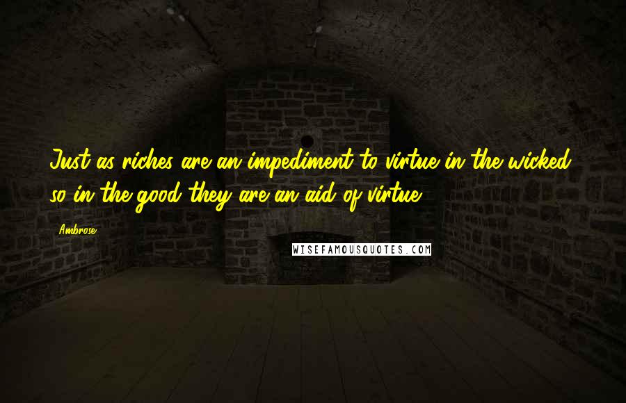 Ambrose Quotes: Just as riches are an impediment to virtue in the wicked, so in the good they are an aid of virtue.