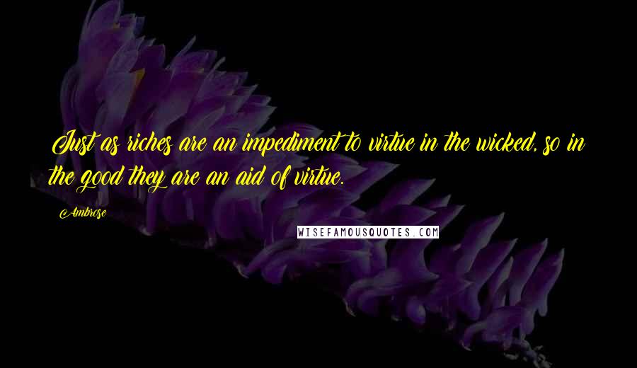 Ambrose Quotes: Just as riches are an impediment to virtue in the wicked, so in the good they are an aid of virtue.