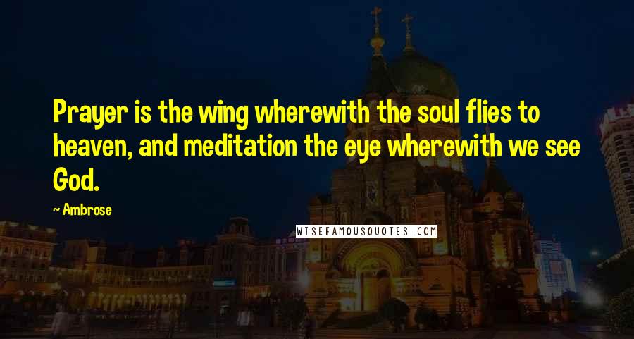Ambrose Quotes: Prayer is the wing wherewith the soul flies to heaven, and meditation the eye wherewith we see God.