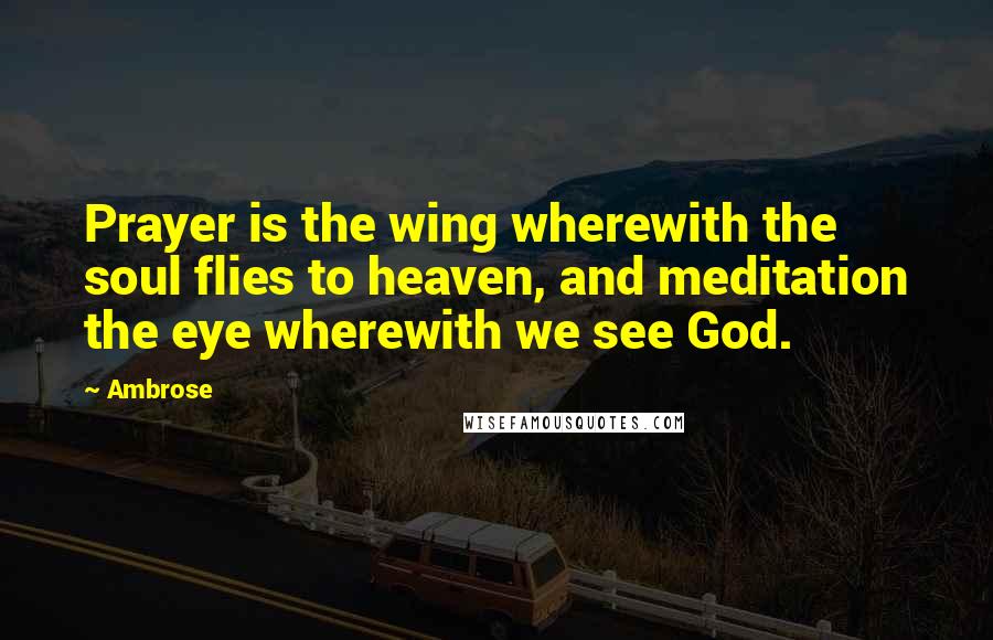 Ambrose Quotes: Prayer is the wing wherewith the soul flies to heaven, and meditation the eye wherewith we see God.