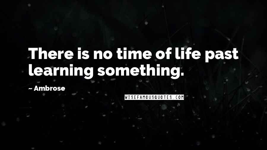 Ambrose Quotes: There is no time of life past learning something.