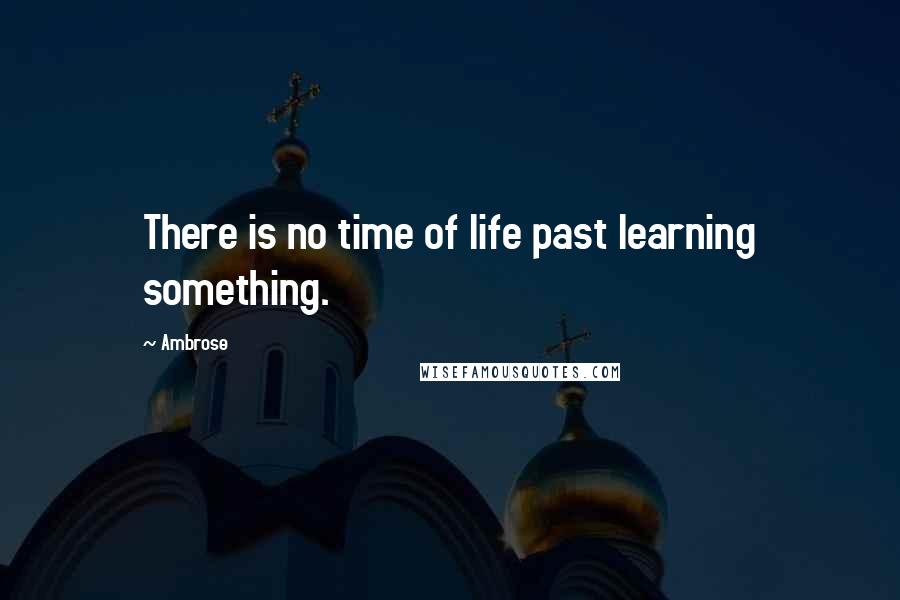 Ambrose Quotes: There is no time of life past learning something.