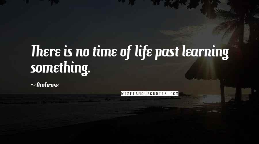 Ambrose Quotes: There is no time of life past learning something.