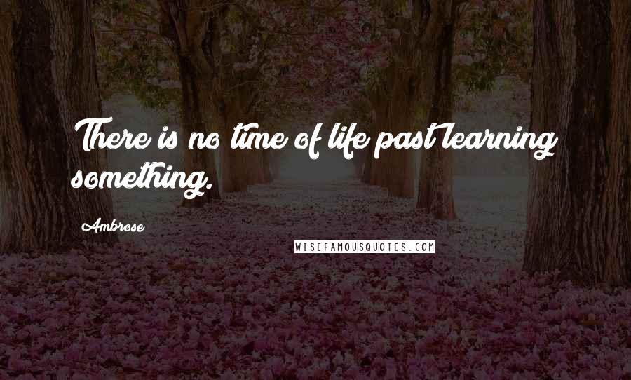 Ambrose Quotes: There is no time of life past learning something.