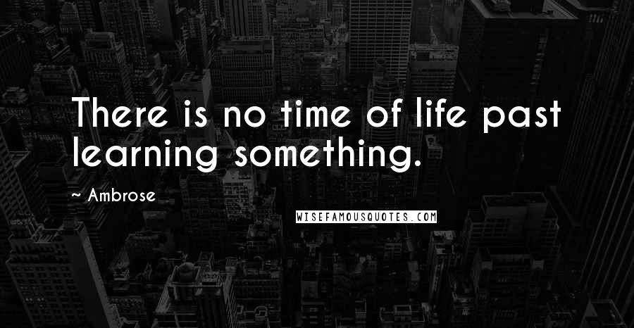 Ambrose Quotes: There is no time of life past learning something.