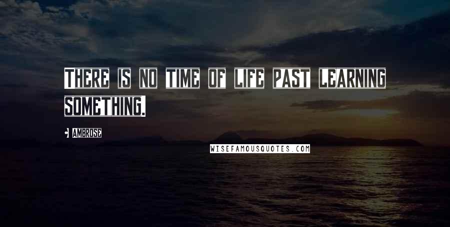 Ambrose Quotes: There is no time of life past learning something.