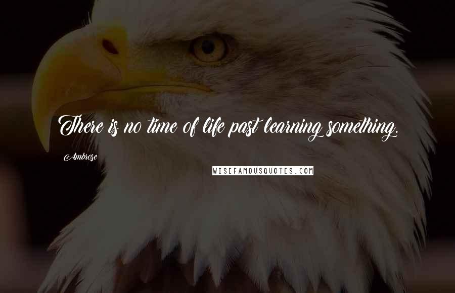 Ambrose Quotes: There is no time of life past learning something.