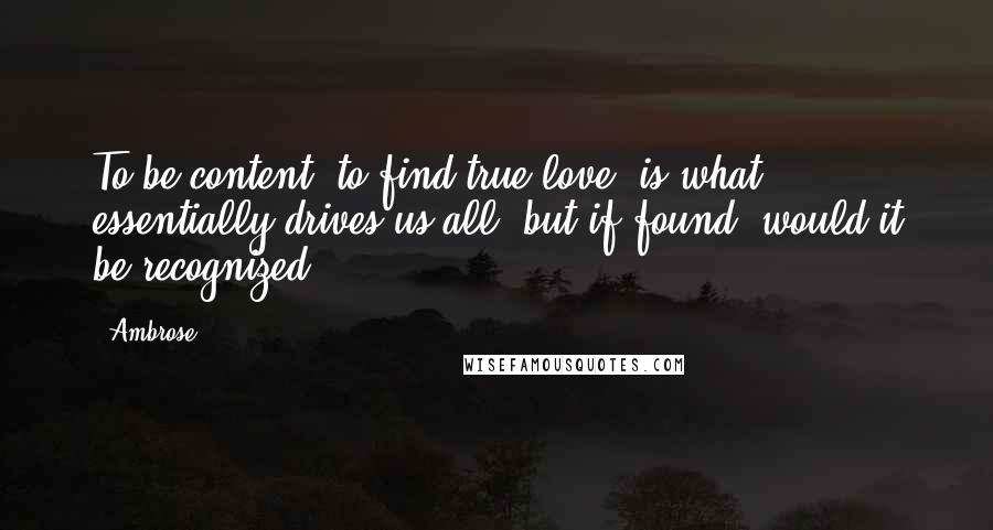 Ambrose Quotes: To be content, to find true love, is what essentially drives us all, but if found, would it be recognized?