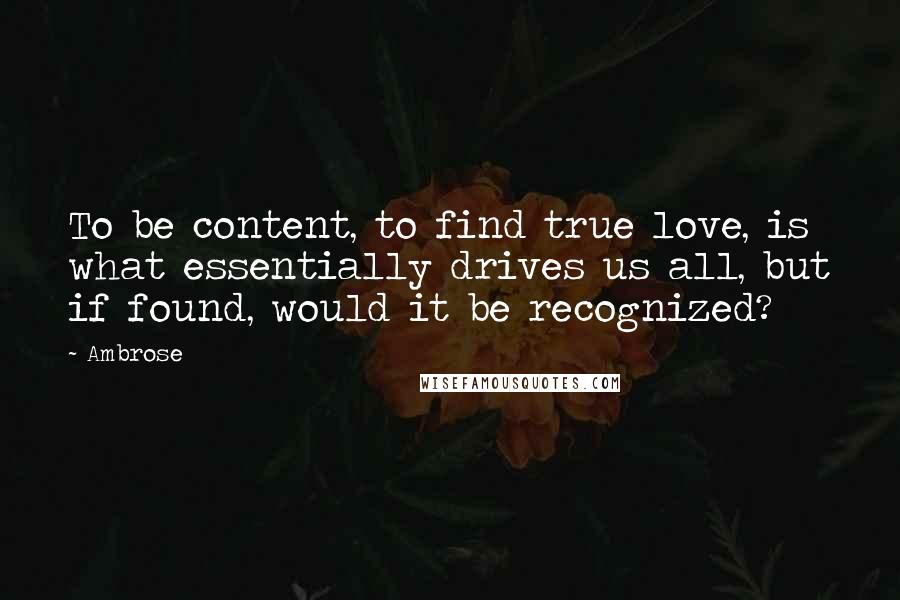 Ambrose Quotes: To be content, to find true love, is what essentially drives us all, but if found, would it be recognized?