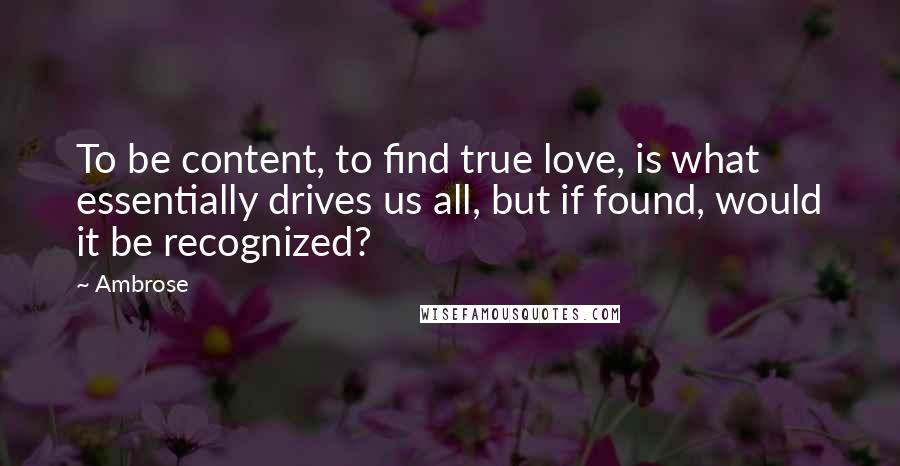 Ambrose Quotes: To be content, to find true love, is what essentially drives us all, but if found, would it be recognized?