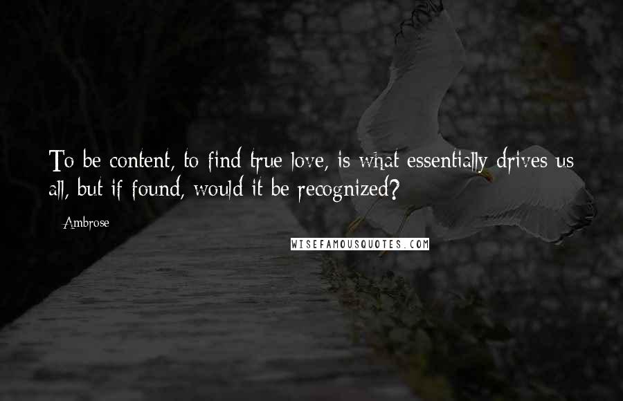 Ambrose Quotes: To be content, to find true love, is what essentially drives us all, but if found, would it be recognized?