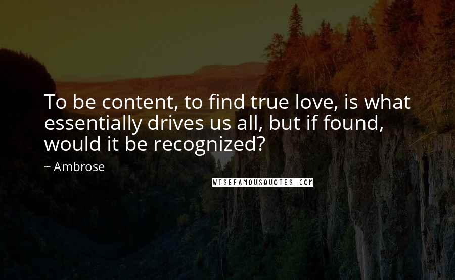 Ambrose Quotes: To be content, to find true love, is what essentially drives us all, but if found, would it be recognized?