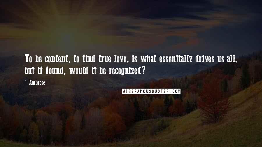 Ambrose Quotes: To be content, to find true love, is what essentially drives us all, but if found, would it be recognized?