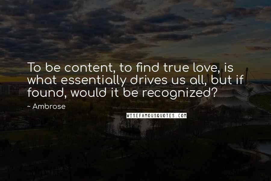 Ambrose Quotes: To be content, to find true love, is what essentially drives us all, but if found, would it be recognized?