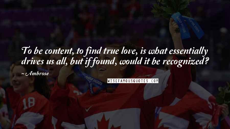 Ambrose Quotes: To be content, to find true love, is what essentially drives us all, but if found, would it be recognized?