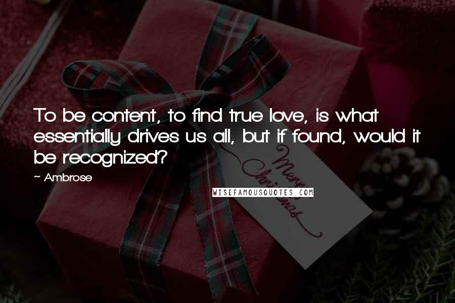 Ambrose Quotes: To be content, to find true love, is what essentially drives us all, but if found, would it be recognized?