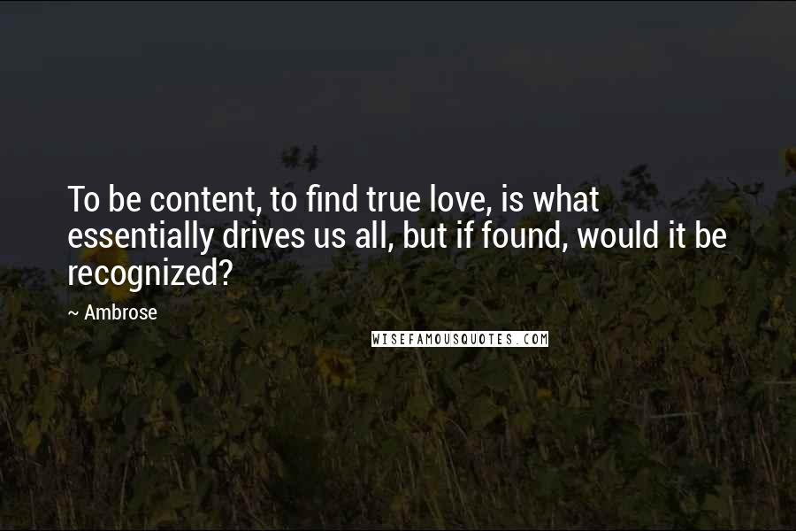 Ambrose Quotes: To be content, to find true love, is what essentially drives us all, but if found, would it be recognized?