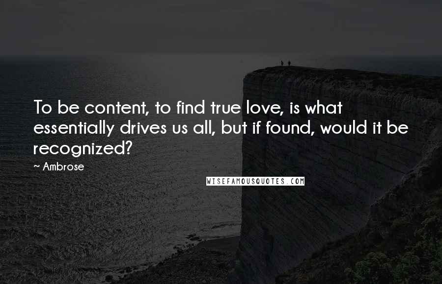 Ambrose Quotes: To be content, to find true love, is what essentially drives us all, but if found, would it be recognized?