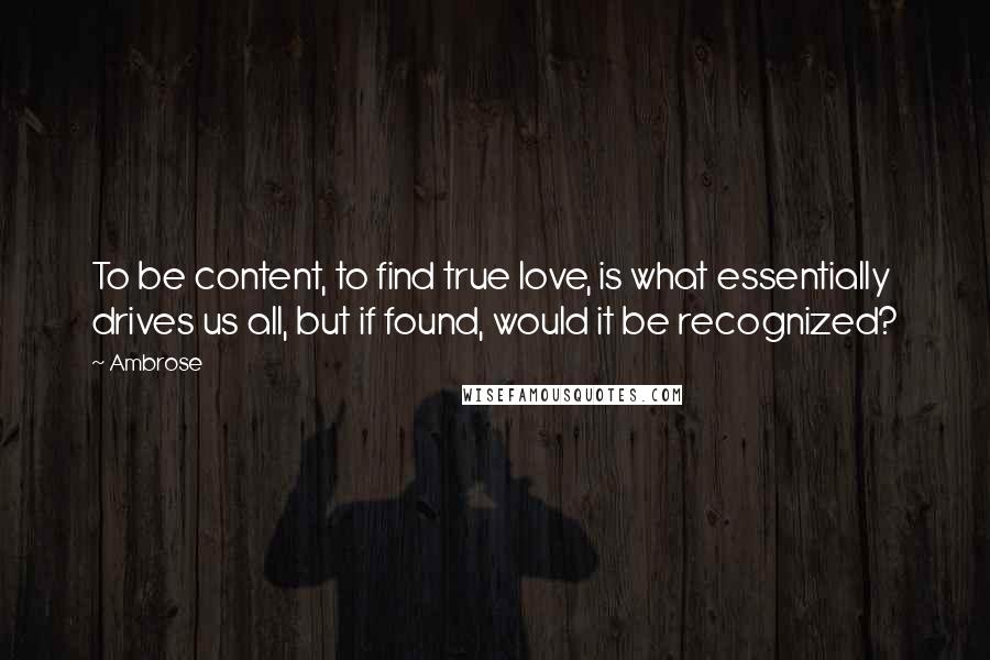 Ambrose Quotes: To be content, to find true love, is what essentially drives us all, but if found, would it be recognized?