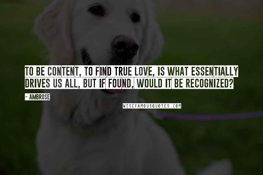 Ambrose Quotes: To be content, to find true love, is what essentially drives us all, but if found, would it be recognized?