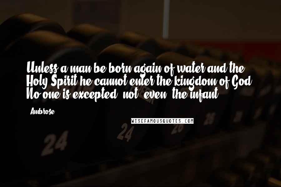 Ambrose Quotes: Unless a man be born again of water and the Holy Spirit he cannot enter the kingdom of God. No one is excepted, not [even] the infant.
