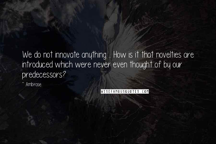 Ambrose Quotes: We do not innovate anything ... How is it that novelties are introduced which were never even thought of by our predecessors?