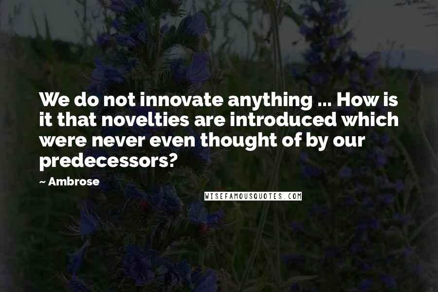 Ambrose Quotes: We do not innovate anything ... How is it that novelties are introduced which were never even thought of by our predecessors?